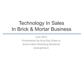 Technology In Sales
In Brick & Mortar Business
June 2014
Presentation by Arup Ray, Glaxo at
Great Indian Marketing Weekend
www.gimw.in
 