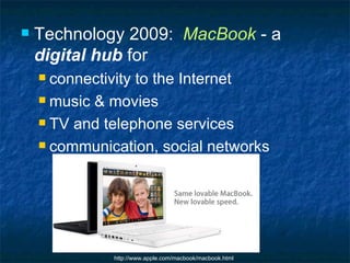 Technology 2009:  MacBook  - a  digital hub  for connectivity to the Internet music & movies TV and telephone services communication, social networks http://www.apple.com/macbook/macbook.html 