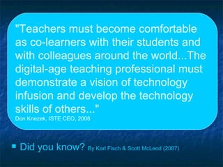 "Teachers must become comfortable as co-learners with their students and with colleagues around the world...The digital-age teaching professional must demonstrate a vision of technology infusion and develop the technology skills of others..." Don Knezek, ISTE CEO, 2008 Did you know?  By Karl   Fisch  & Scott McLeod (2007) 