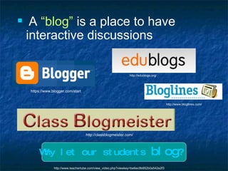 A  “blog”  is a place to have interactive discussions http://edublogs.org/ http://classblogmeister.com/ https://www.blogger.com/start http://www.bloglines.com/ Why let our students   blog ? http://www.teachertube.com/view_video.php?viewkey=be6ec9b852b0a542e2f3 