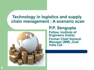 Technology in logistics and supply
    chain management : A scenario scan
                     P.P. Sengupta
                     Fellow, Institute of
                     Engineers (India),
                     Former Chief General
                     Manager (MM) ,Coal
                     India Ltd.




1
 