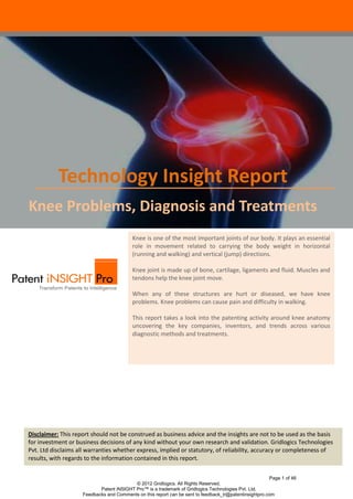 Technology Insight Report
Knee Problems, Diagnosis and Treatments
                                          Knee is one of the most important joints of our body. It plays an essential
                                          role in movement related to carrying the body weight in horizontal
                                          (running and walking) and vertical (jump) directions.

                                          Knee joint is made up of bone, cartilage, ligaments and fluid. Muscles and
                                          tendons help the knee joint move.

                                          When any of these structures are hurt or diseased, we have knee
                                          problems. Knee problems can cause pain and difficulty in walking.

                                          This report takes a look into the patenting activity around knee anatomy
                                          uncovering the key companies, inventors, and trends across various
                                          diagnostic methods and treatments.




Disclaimer: This report should not be construed as business advice and the insights are not to be used as the basis
for investment or business decisions of any kind without your own research and validation. Gridlogics Technologies
      Introduction
Pvt. Ltd disclaims all warranties whether express, implied or statutory, of reliability, accuracy or completeness of
results, with regards to the information contained in this report.

                                                                                                        Page 1 of 46
                                          © 2012 Gridlogics. All Rights Reserved.
                           Patent iNSIGHT Pro™ is a trademark of Gridlogics Technologies Pvt. Ltd.
                    Feedbacks and Comments on this report can be sent to feedback_tr@patentinsightpro.com
 