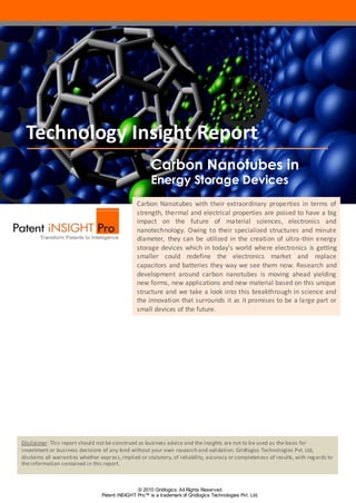 Technology Insight Report
                                                        Carbon Nanotubes in
                                                        Energy Storage Devices
                                                 Carbon Nanotubes with their extraordinary properties in terms of
                                                 strength, thermal and electrical properties are poised to have a big
                                                 impact on the future of material sciences, electronics and
                                                 nanotechnology. Owing to their specialized structures and minute
                                                 diameter, they can be utilized in the creation of ultra-thin energy
                                                 storage devices which in today’s world where electronics is getting
                                                 smaller could redefine the electronics market and replace
                                                 capacitors and batteries they way we see them now. Research and
                                                 development around carbon nanotubes is moving ahead yielding
                                                 new forms, new applications and new material based on this unique
                                                 structure and we take a look into this breakthrough in science and
                                                 the innovation that surrounds it as it promises to be a large part or
                                                 small devices of the future.




Disclaimer: This report should not be construed as business advice and the insights are not to be used as the basis for
investment or business decisions of any kind without your own research and validation. Gridlogics Technologies Pvt. Ltd,
disclaims all warranties whether expr ess, implied or statutory, of reliability, accuracy or completeness of results, with reg ards to
the information contained in this report.



                                                 © 2010 Gridlogics. All Rights Reserved.
                                  Patent iNSIGHT Pro™ is a trademark of Gridlogics Technologies Pvt. Ltd.
 