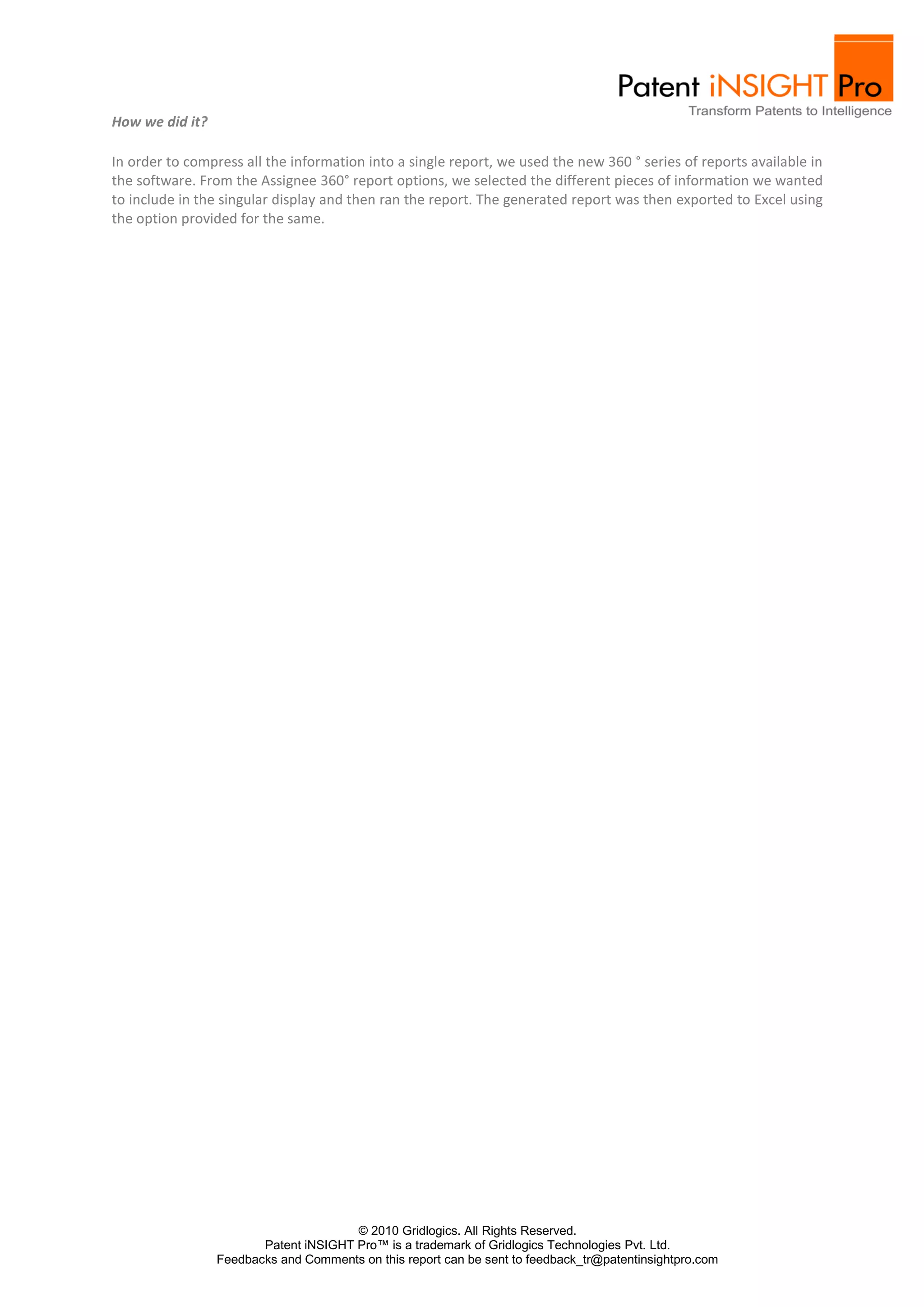 How we did it?

In order to compress all the information into a single report, we used the new 360 ° series of reports available in
the software. From the Assignee 360° report options, we selected the different pieces of information we wanted
to include in the singular display and then ran the report. The generated report was then exported to Excel using
the option provided for the same.




                                       © 2010 Gridlogics. All Rights Reserved.
                        Patent iNSIGHT Pro™ is a trademark of Gridlogics Technologies Pvt. Ltd.
                 Feedbacks and Comments on this report can be sent to feedback_tr@patentinsightpro.com
 