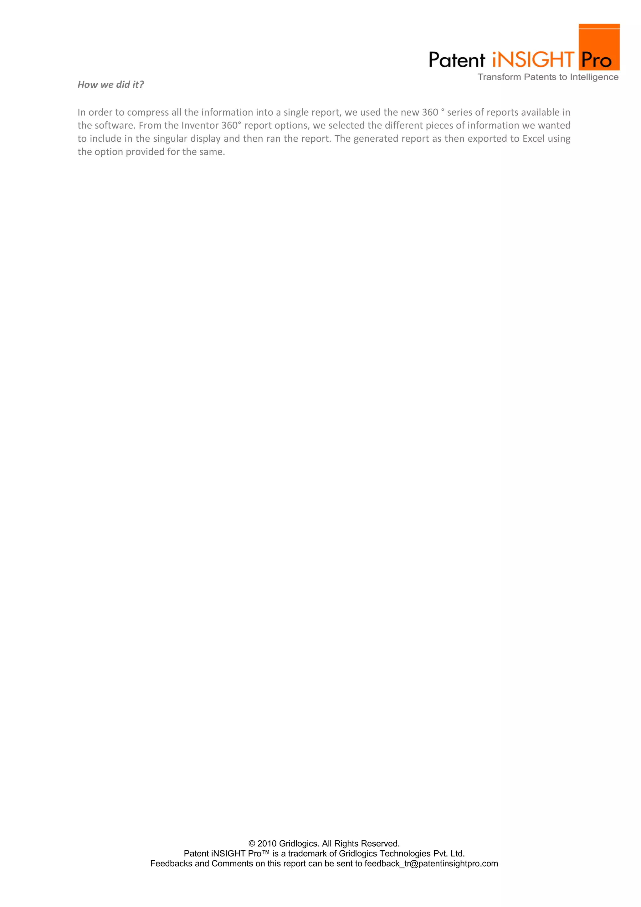 How we did it?

In order to compress all the information into a single report, we used the new 360 ° series of reports available in
the software. From the Inventor 360° report options, we selected the different pieces of information we wanted
to include in the singular display and then ran the report. The generated report as then exported to Excel using
the option provided for the same.




                                       © 2010 Gridlogics. All Rights Reserved.
                        Patent iNSIGHT Pro™ is a trademark of Gridlogics Technologies Pvt. Ltd.
                 Feedbacks and Comments on this report can be sent to feedback_tr@patentinsightpro.com
 