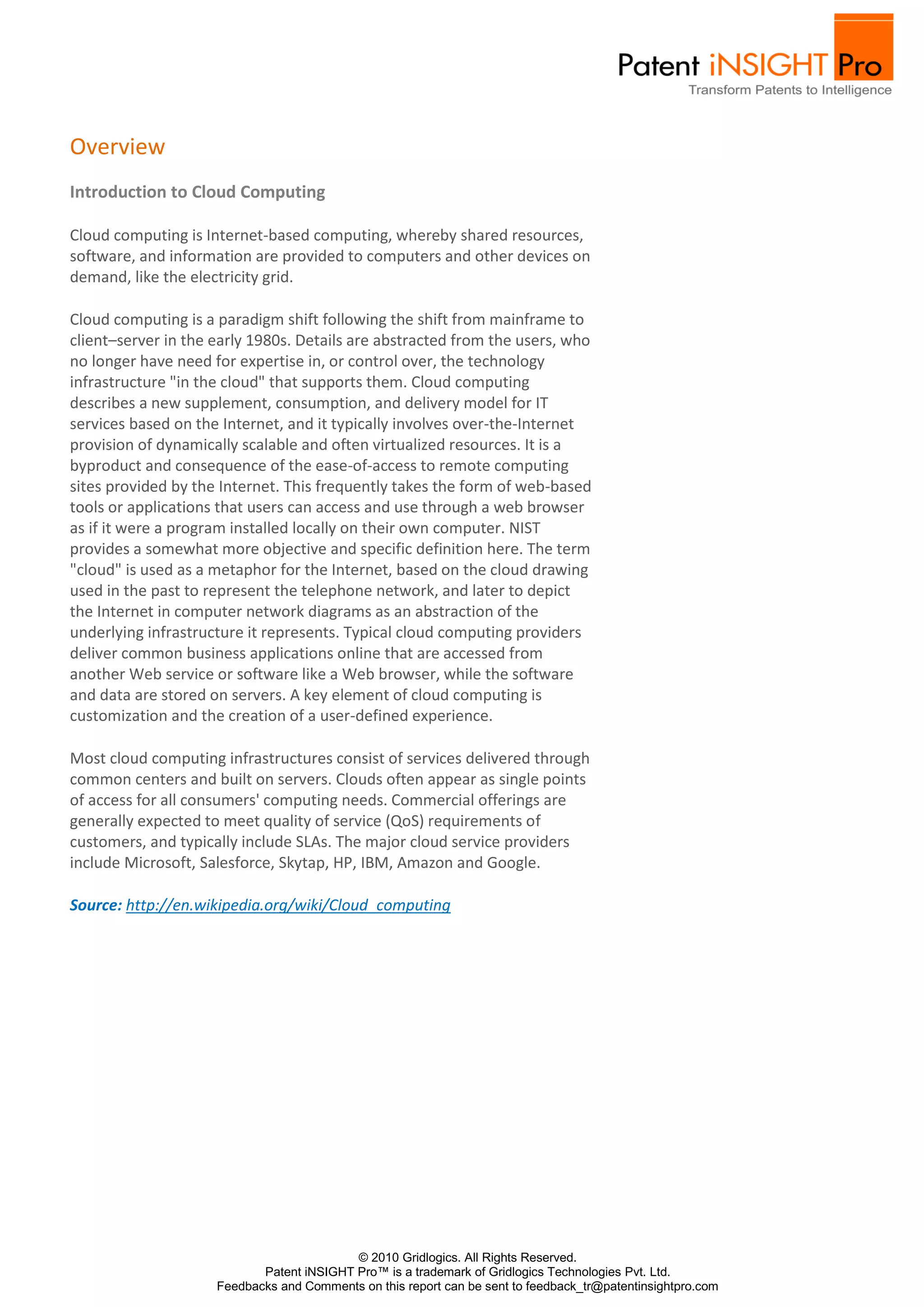 Overview
Introduction to Cloud Computing

Cloud computing is Internet-based computing, whereby shared resources,
software, and information are provided to computers and other devices on
demand, like the electricity grid.

Cloud computing is a paradigm shift following the shift from mainframe to
client–server in the early 1980s. Details are abstracted from the users, who
no longer have need for expertise in, or control over, the technology
infrastructure "in the cloud" that supports them. Cloud computing
describes a new supplement, consumption, and delivery model for IT
services based on the Internet, and it typically involves over-the-Internet
provision of dynamically scalable and often virtualized resources. It is a
byproduct and consequence of the ease-of-access to remote computing
sites provided by the Internet. This frequently takes the form of web-based
tools or applications that users can access and use through a web browser
as if it were a program installed locally on their own computer. NIST
provides a somewhat more objective and specific definition here. The term
"cloud" is used as a metaphor for the Internet, based on the cloud drawing
used in the past to represent the telephone network, and later to depict
the Internet in computer network diagrams as an abstraction of the
underlying infrastructure it represents. Typical cloud computing providers
deliver common business applications online that are accessed from
another Web service or software like a Web browser, while the software
and data are stored on servers. A key element of cloud computing is
customization and the creation of a user-defined experience.

Most cloud computing infrastructures consist of services delivered through
common centers and built on servers. Clouds often appear as single points
of access for all consumers' computing needs. Commercial offerings are
generally expected to meet quality of service (QoS) requirements of
customers, and typically include SLAs. The major cloud service providers
include Microsoft, Salesforce, Skytap, HP, IBM, Amazon and Google.

Source: http://en.wikipedia.org/wiki/Cloud_computing




                                           © 2010 Gridlogics. All Rights Reserved.
                            Patent iNSIGHT Pro™ is a trademark of Gridlogics Technologies Pvt. Ltd.
                     Feedbacks and Comments on this report can be sent to feedback_tr@patentinsightpro.com
 