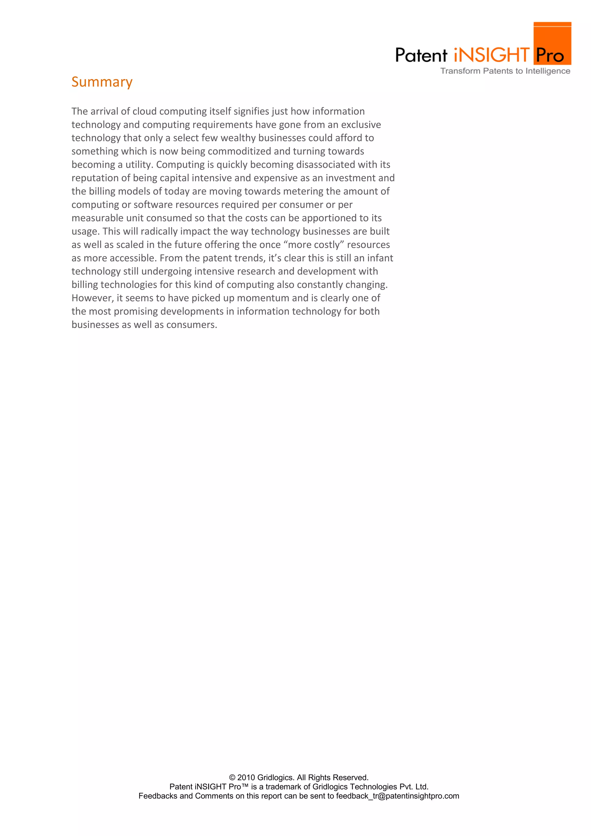 Summary
The arrival of cloud computing itself signifies just how information
technology and computing requirements have gone from an exclusive
technology that only a select few wealthy businesses could afford to
something which is now being commoditized and turning towards
becoming a utility. Computing is quickly becoming disassociated with its
reputation of being capital intensive and expensive as an investment and
the billing models of today are moving towards metering the amount of
computing or software resources required per consumer or per
measurable unit consumed so that the costs can be apportioned to its
usage. This will radically impact the way technology businesses are built
as well as scaled in the future offering the once “more costly” resources
as more accessible. From the patent trends, it’s clear this is still an infant
technology still undergoing intensive research and development with
billing technologies for this kind of computing also constantly changing.
However, it seems to have picked up momentum and is clearly one of
the most promising developments in information technology for both
businesses as well as consumers.




                                      © 2010 Gridlogics. All Rights Reserved.
                       Patent iNSIGHT Pro™ is a trademark of Gridlogics Technologies Pvt. Ltd.
                Feedbacks and Comments on this report can be sent to feedback_tr@patentinsightpro.com
 