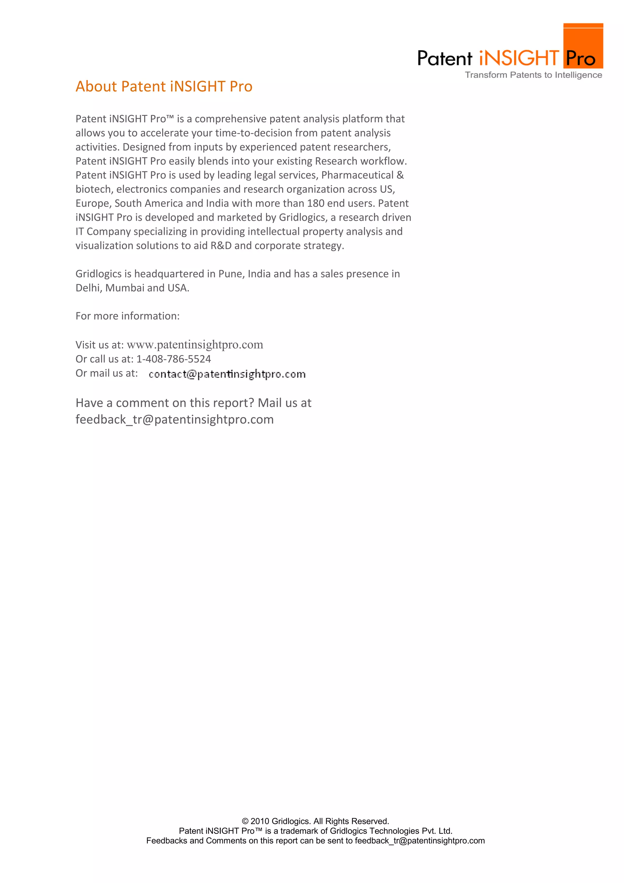 About Patent iNSIGHT Pro
Patent iNSIGHT Pro™ is a comprehensive patent analysis platform that
allows you to accelerate your time-to-decision from patent analysis
activities. Designed from inputs by experienced patent researchers,
Patent iNSIGHT Pro easily blends into your existing Research workflow.
Patent iNSIGHT Pro is used by leading legal services, Pharmaceutical &
biotech, electronics companies and research organization across US,
Europe, South America and India with more than 180 end users. Patent
iNSIGHT Pro is developed and marketed by Gridlogics, a research driven
IT Company specializing in providing intellectual property analysis and
visualization solutions to aid R&D and corporate strategy.

Gridlogics is headquartered in Pune, India and has a sales presence in
Delhi, Mumbai and USA.

For more information:

Visit us at: www.patentinsightpro.com
Or call us at: 1-408-786-5524
Or mail us at:

Have a comment on this report? Mail us at
feedback_tr@patentinsightpro.com




                                     © 2010 Gridlogics. All Rights Reserved.
                      Patent iNSIGHT Pro™ is a trademark of Gridlogics Technologies Pvt. Ltd.
               Feedbacks and Comments on this report can be sent to feedback_tr@patentinsightpro.com
 