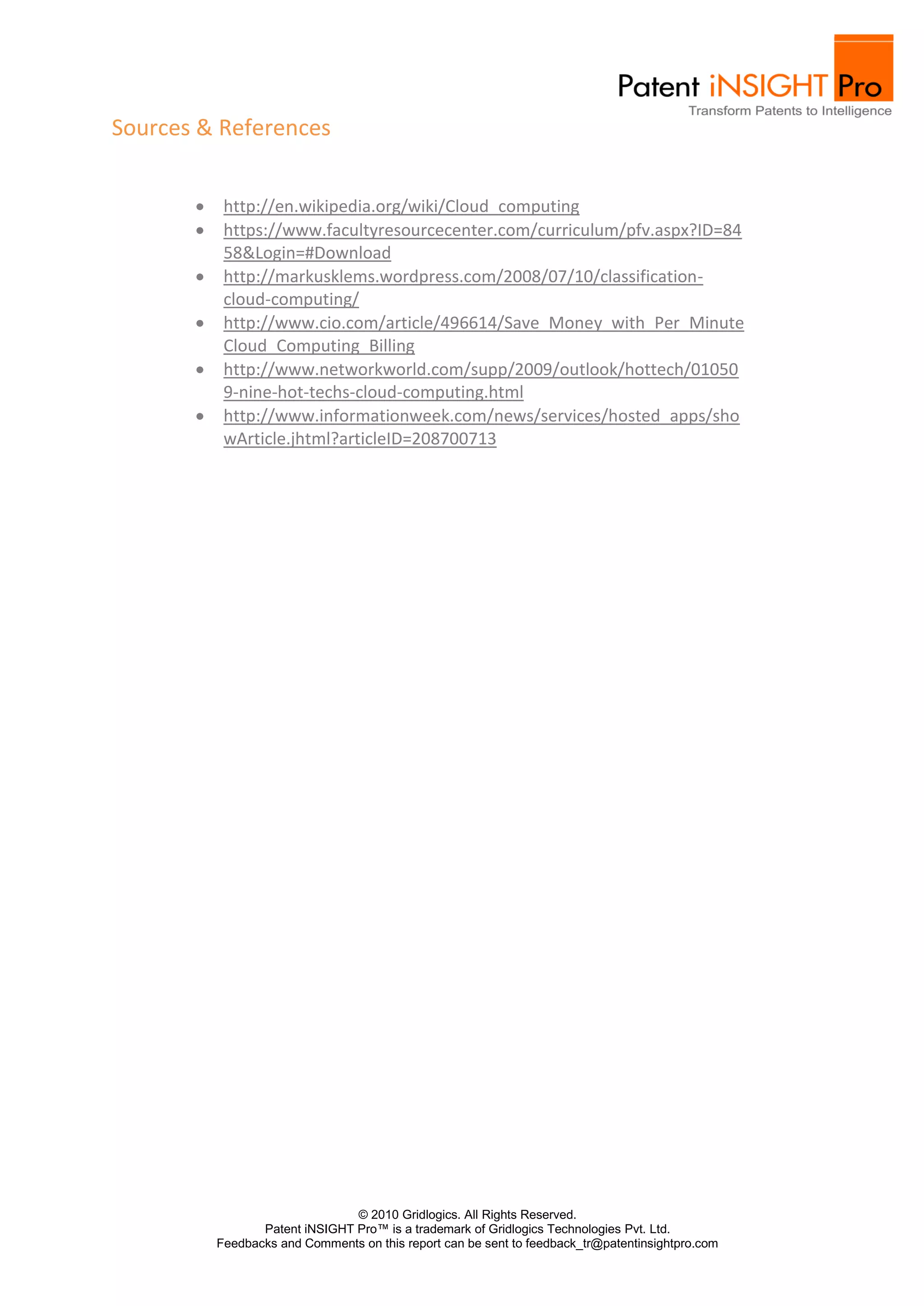 Sources & References


          http://en.wikipedia.org/wiki/Cloud_computing
          https://www.facultyresourcecenter.com/curriculum/pfv.aspx?ID=84
          58&Login=#Download
          http://markusklems.wordpress.com/2008/07/10/classification-
          cloud-computing/
          http://www.cio.com/article/496614/Save_Money_with_Per_Minute
          Cloud_Computing_Billing
          http://www.networkworld.com/supp/2009/outlook/hottech/01050
          9-nine-hot-techs-cloud-computing.html
          http://www.informationweek.com/news/services/hosted_apps/sho
          wArticle.jhtml?articleID=208700713




                               © 2010 Gridlogics. All Rights Reserved.
                Patent iNSIGHT Pro™ is a trademark of Gridlogics Technologies Pvt. Ltd.
         Feedbacks and Comments on this report can be sent to feedback_tr@patentinsightpro.com
 