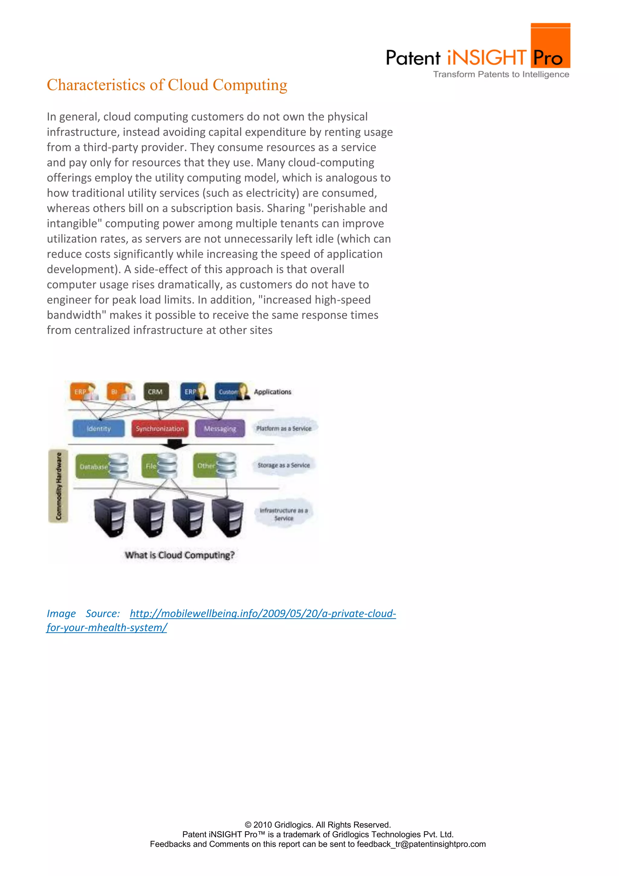 Characteristics of Cloud Computing
In general, cloud computing customers do not own the physical
infrastructure, instead avoiding capital expenditure by renting usage
from a third-party provider. They consume resources as a service
and pay only for resources that they use. Many cloud-computing
offerings employ the utility computing model, which is analogous to
how traditional utility services (such as electricity) are consumed,
whereas others bill on a subscription basis. Sharing "perishable and
intangible" computing power among multiple tenants can improve
utilization rates, as servers are not unnecessarily left idle (which can
reduce costs significantly while increasing the speed of application
development). A side-effect of this approach is that overall
computer usage rises dramatically, as customers do not have to
engineer for peak load limits. In addition, "increased high-speed
bandwidth" makes it possible to receive the same response times
from centralized infrastructure at other sites




Image Source: http://mobilewellbeing.info/2009/05/20/a-private-cloud-
for-your-mhealth-system/




                                           © 2010 Gridlogics. All Rights Reserved.
                            Patent iNSIGHT Pro™ is a trademark of Gridlogics Technologies Pvt. Ltd.
                     Feedbacks and Comments on this report can be sent to feedback_tr@patentinsightpro.com
 