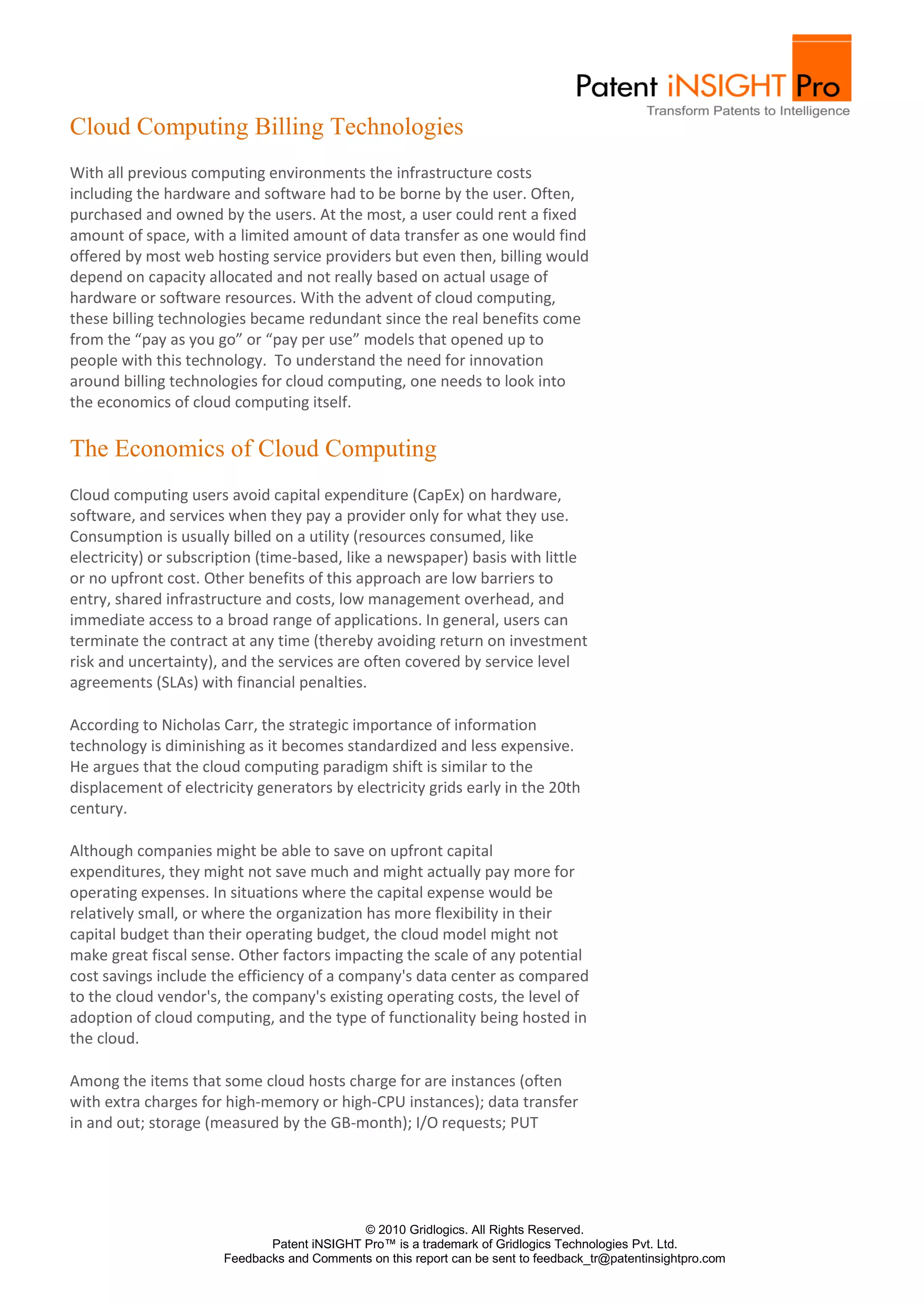Cloud Computing Billing Technologies
With all previous computing environments the infrastructure costs
including the hardware and software had to be borne by the user. Often,
purchased and owned by the users. At the most, a user could rent a fixed
amount of space, with a limited amount of data transfer as one would find
offered by most web hosting service providers but even then, billing would
depend on capacity allocated and not really based on actual usage of
hardware or software resources. With the advent of cloud computing,
these billing technologies became redundant since the real benefits come
from the “pay as you go” or “pay per use” models that opened up to
people with this technology. To understand the need for innovation
around billing technologies for cloud computing, one needs to look into
the economics of cloud computing itself.

The Economics of Cloud Computing
Cloud computing users avoid capital expenditure (CapEx) on hardware,
software, and services when they pay a provider only for what they use.
Consumption is usually billed on a utility (resources consumed, like
electricity) or subscription (time-based, like a newspaper) basis with little
or no upfront cost. Other benefits of this approach are low barriers to
entry, shared infrastructure and costs, low management overhead, and
immediate access to a broad range of applications. In general, users can
terminate the contract at any time (thereby avoiding return on investment
risk and uncertainty), and the services are often covered by service level
agreements (SLAs) with financial penalties.

According to Nicholas Carr, the strategic importance of information
technology is diminishing as it becomes standardized and less expensive.
He argues that the cloud computing paradigm shift is similar to the
displacement of electricity generators by electricity grids early in the 20th
century.

Although companies might be able to save on upfront capital
expenditures, they might not save much and might actually pay more for
operating expenses. In situations where the capital expense would be
relatively small, or where the organization has more flexibility in their
capital budget than their operating budget, the cloud model might not
make great fiscal sense. Other factors impacting the scale of any potential
cost savings include the efficiency of a company's data center as compared
to the cloud vendor's, the company's existing operating costs, the level of
adoption of cloud computing, and the type of functionality being hosted in
the cloud.

Among the items that some cloud hosts charge for are instances (often
with extra charges for high-memory or high-CPU instances); data transfer
in and out; storage (measured by the GB-month); I/O requests; PUT




                                             © 2010 Gridlogics. All Rights Reserved.
                              Patent iNSIGHT Pro™ is a trademark of Gridlogics Technologies Pvt. Ltd.
                       Feedbacks and Comments on this report can be sent to feedback_tr@patentinsightpro.com
 