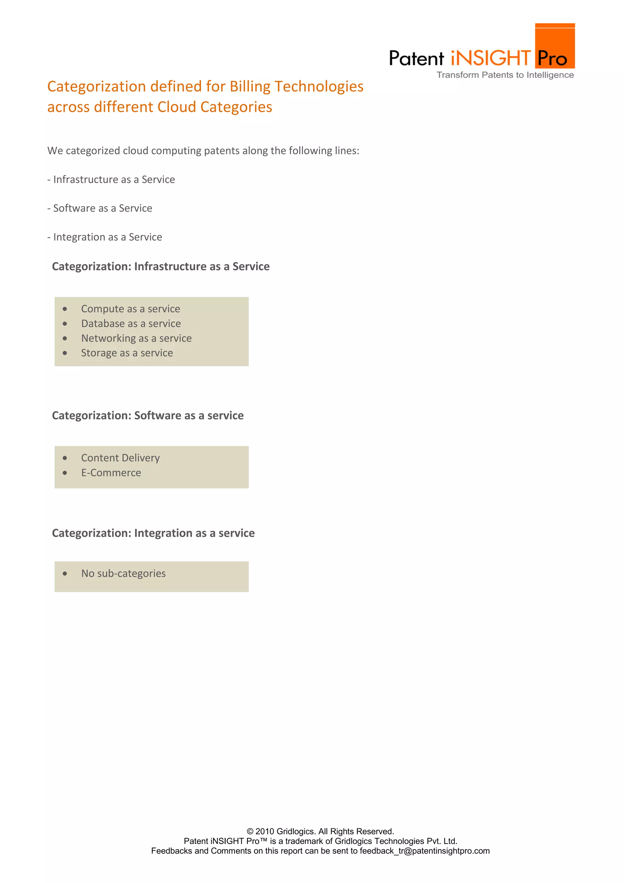 Categorization defined for Billing Technologies
across different Cloud Categories

We categorized cloud computing patents along the following lines:

- Infrastructure as a Service

- Software as a Service

- Integration as a Service

 Categorization: Infrastructure as a Service


       Compute as a service
       Database as a service
       Networking as a service
       Storage as a service




 Categorization: Software as a service


       Content Delivery
       E-Commerce




 Categorization: Integration as a service


       No sub-categories




                                             © 2010 Gridlogics. All Rights Reserved.
                              Patent iNSIGHT Pro™ is a trademark of Gridlogics Technologies Pvt. Ltd.
                       Feedbacks and Comments on this report can be sent to feedback_tr@patentinsightpro.com
 