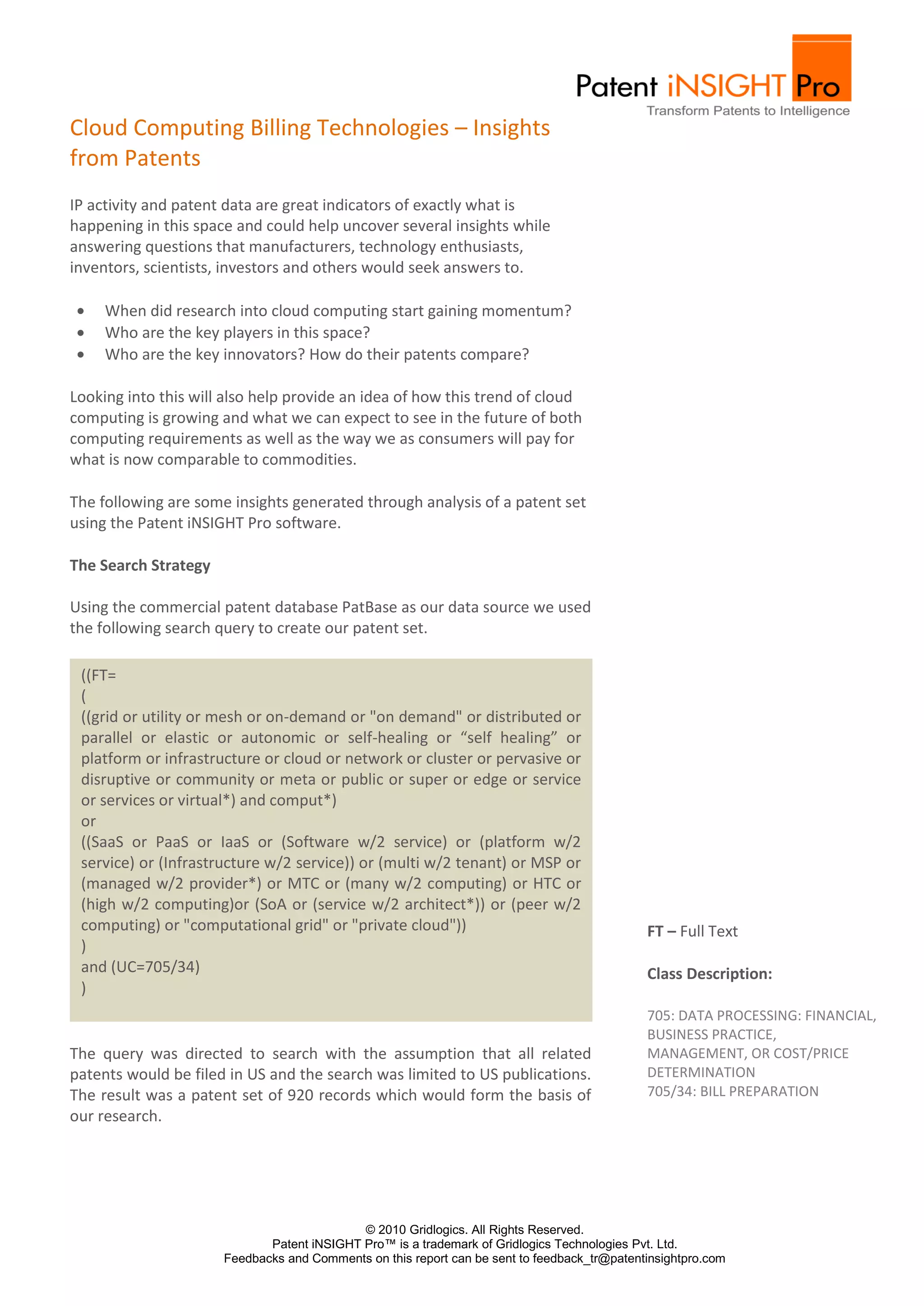 Cloud Computing Billing Technologies – Insights
from Patents
IP activity and patent data are great indicators of exactly what is
happening in this space and could help uncover several insights while
answering questions that manufacturers, technology enthusiasts,
inventors, scientists, investors and others would seek answers to.

     When did research into cloud computing start gaining momentum?
     Who are the key players in this space?
     Who are the key innovators? How do their patents compare?

Looking into this will also help provide an idea of how this trend of cloud
computing is growing and what we can expect to see in the future of both
computing requirements as well as the way we as consumers will pay for
what is now comparable to commodities.

The following are some insights generated through analysis of a patent set
using the Patent iNSIGHT Pro software.

The Search Strategy

Using the commercial patent database PatBase as our data source we used
the following search query to create our patent set.

 ((FT=
 (
 ((grid or utility or mesh or on-demand or "on demand" or distributed or
 parallel or elastic or autonomic or self-healing or “self healing” or
 platform or infrastructure or cloud or network or cluster or pervasive or
 disruptive or community or meta or public or super or edge or service
 or services or virtual*) and comput*)
 or
 ((SaaS or PaaS or IaaS or (Software w/2 service) or (platform w/2
 service) or (Infrastructure w/2 service)) or (multi w/2 tenant) or MSP or
 (managed w/2 provider*) or MTC or (many w/2 computing) or HTC or
 (high w/2 computing)or (SoA or (service w/2 architect*)) or (peer w/2
 computing) or "computational grid" or "private cloud"))                                     FT – Full Text
 )
 and (UC=705/34)                                                                             Class Description:
 )
                                                                                             705: DATA PROCESSING: FINANCIAL,
                                                                                             BUSINESS PRACTICE,
The query was directed to search with the assumption that all related                        MANAGEMENT, OR COST/PRICE
patents would be filed in US and the search was limited to US publications.                  DETERMINATION
The result was a patent set of 920 records which would form the basis of                     705/34: BILL PREPARATION
our research.




                                            © 2010 Gridlogics. All Rights Reserved.
                             Patent iNSIGHT Pro™ is a trademark of Gridlogics Technologies Pvt. Ltd.
                      Feedbacks and Comments on this report can be sent to feedback_tr@patentinsightpro.com
 