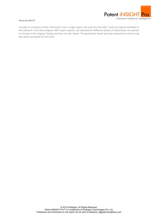 How we did it?

In order to compress all the information into a single report, we used the new 360 ° series of reports available in
the software. From the Assignee 360° report options, we selected the different pieces of information we wanted
to include in the singular display and then ran the report. The generated report was then exported to Excel using
the option provided for the same.




                                       © 2010 Gridlogics. All Rights Reserved.
                        Patent iNSIGHT Pro™ is a trademark of Gridlogics Technologies Pvt. Ltd.
                 Feedbacks and Comments on this report can be sent to feedback_tr@patentinsightpro.com
 