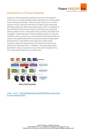 Characteristics of Cloud Computing
In general, cloud computing customers do not own the physical
infrastructure, instead avoiding capital expenditure by renting usage
from a third-party provider. They consume resources as a service
and pay only for resources that they use. Many cloud-computing
offerings employ the utility computing model, which is analogous to
how traditional utility services (such as electricity) are consumed,
whereas others bill on a subscription basis. Sharing "perishable and
intangible" computing power among multiple tenants can improve
utilization rates, as servers are not unnecessarily left idle (which can
reduce costs significantly while increasing the speed of application
development). A side-effect of this approach is that overall
computer usage rises dramatically, as customers do not have to
engineer for peak load limits. In addition, "increased high-speed
bandwidth" makes it possible to receive the same response times
from centralized infrastructure at other sites




Image Source: http://mobilewellbeing.info/2009/05/20/a-private-cloud-
for-your-mhealth-system/




                                           © 2010 Gridlogics. All Rights Reserved.
                            Patent iNSIGHT Pro™ is a trademark of Gridlogics Technologies Pvt. Ltd.
                     Feedbacks and Comments on this report can be sent to feedback_tr@patentinsightpro.com
 