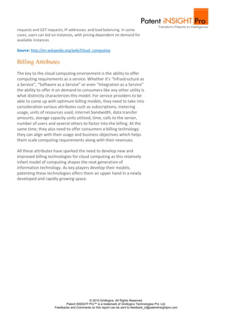 requests and GET requests; IP addresses; and load balancing. In some
cases, users can bid on instances, with pricing dependent on demand for
available instances

Source: http://en.wikipedia.org/wiki/Cloud_computing

Billing Attributes
The key to the cloud computing environment is the ability to offer
computing requirements as a service. Whether it’s “Infrastructure as
a Service”, “Software as a Service” or even “Integration as a Service”
the ability to offer it on demand to consumers like any other utility is
what distinctly characterizes this model. For service providers to be
able to come up with optimum billing models, they need to take into
consideration various attributes such as subscriptions, metering
usage, units of resources used, internet bandwidth, data transfer
amounts, storage capacity units utilized, time, calls to the server,
number of users and several others to factor into the billing. At the
same time, they also need to offer consumers a billing technology
they can align with their usage and business objectives which helps
them scale computing requirements along with their revenues.

All these attributes have sparked the need to develop new and
improved billing technologies for cloud computing as this relatively
infant model of computing shapes the next generation of
information technology. As key players develop their models,
patenting these technologies offers them an upper hand in a newly
developed and rapidly growing space.




                                           © 2010 Gridlogics. All Rights Reserved.
                            Patent iNSIGHT Pro™ is a trademark of Gridlogics Technologies Pvt. Ltd.
                     Feedbacks and Comments on this report can be sent to feedback_tr@patentinsightpro.com
 