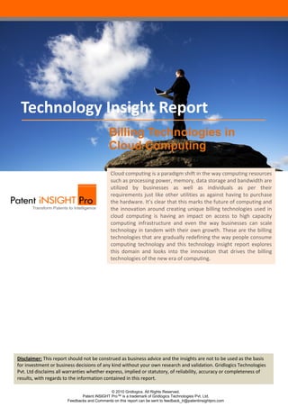 Technology Insight Report
                                             Billing Technologies in
                                             Cloud Computing

                                              Cloud computing is a paradigm shift in the way computing resources
                                              such as processing power, memory, data storage and bandwidth are
                                              utilized by businesses as well as individuals as per their
                                              requirements just like other utilities as against having to purchase
                                              the hardware. It’s clear that this marks the future of computing and
                                              the innovation around creating unique billing technologies used in
                                              cloud computing is having an impact on access to high capacity
                                              computing infrastructure and even the way businesses can scale
                                              technology in tandem with their own growth. These are the billing
                                              technologies that are gradually redefining the way people consume
                                              computing technology and this technology insight report explores
                                              this domain and looks into the innovation that drives the billing
                                              technologies of the new era of computing.




Disclaimer: This report should not be construed as business advice and the insights are not to be used as the basis
for investment or business decisions of any kind without your own research and validation. Gridlogics Technologies
Pvt. Ltd disclaims all warranties whether express, implied or statutory, of reliability, accuracy or completeness of
results, with regards to the information contained in this report.

                                             © 2010 Gridlogics. All Rights Reserved.
                              Patent iNSIGHT Pro™ is a trademark of Gridlogics Technologies Pvt. Ltd.
                       Feedbacks and Comments on this report can be sent to feedback_tr@patentinsightpro.com
 