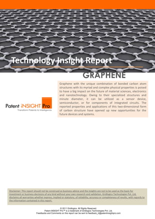 Technology Insight Report
                                                                        GRAPHENE
                                                 Graphene with the unique combination of bonded carbon atom
                                                 structures with its myriad and complex physical properties is poised
                                                 to have a big impact on the future of material sciences, electronics
                                                 and nanotechnology. Owing to their specialized structures and
                                                 minute diameter, it can be utilized as a sensor device,
                                                 semiconductor, or for components of integrated circuits. The
                                                 reported properties and applications of this two-dimensional form
                                                 of carbon structure have opened up new opportunities for the
                                                 future devices and systems.




Disclaimer: This report should not be construed as business advice and the insights are not to be used as the basis for
investment or business decisions of any kind without your own research and validation. Gridlogics Technologies Pvt. Ltd.
disclaims all warranties whether express, implied or statutory, of reliability, accuracy or completeness of results, with regards to
the information contained in this report.


                                                © 2011 Gridlogics. All Rights Reserved.
                                 Patent iNSIGHT Pro™ is a trademark of Gridlogics Technologies Pvt. Ltd.
                          Feedbacks and Comments on this report can be sent to feedback_tr@patentinsightpro.com
 