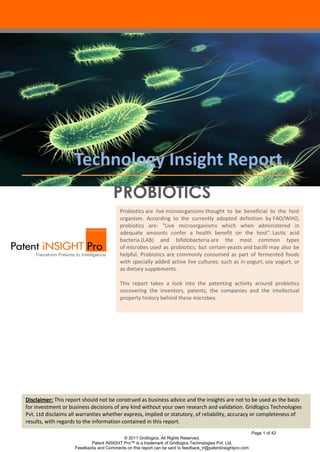Technology Insight Report
                                      PROBIOTICS
                                         Probiotics are live microorganisms thought to be beneficial to the host
                                         organism. According to the currently adopted definition by FAO/WHO,
                                         probiotics are: "Live microorganisms which when administered in
                                         adequate amounts confer a health benefit on the host". Lactic acid
                                         bacteria (LAB) and bifidobacteria are the most common types
                                         of microbes used as probiotics; but certain yeasts and bacilli may also be
                                         helpful. Probiotics are commonly consumed as part of fermented foods
                                         with specially added active live cultures; such as in yogurt, soy yogurt, or
                                         as dietary supplements.

                                         This report takes a look into the patenting activity around probiotics
                                         uncovering the inventors, patents, the companies and the intellectual
                                         property history behind these microbes.




Disclaimer: This report should not be construed as business advice and the insights are not to be used as the basis
for investment or business decisions of any kind without your own research and validation. Gridlogics Technologies
Pvt. Ltd disclaims all warranties whether express, implied or statutory, of reliability, accuracy or completeness of
results, with regards to the information contained in this report.
                                                                                                            Page 1 of 42
                                          © 2011 Gridlogics. All Rights Reserved.
                           Patent iNSIGHT Pro™ is a trademark of Gridlogics Technologies Pvt. Ltd.
                    Feedbacks and Comments on this report can be sent to feedback_tr@patentinsightpro.com
 