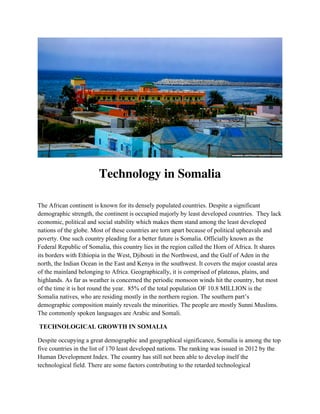 Technology in Somalia
The African continent is known for its densely populated countries. Despite a significant
demographic strength, the continent is occupied majorly by least developed countries. They lack
economic, political and social stability which makes them stand among the least developed
nations of the globe. Most of these countries are torn apart because of political upheavals and
poverty. One such country pleading for a better future is Somalia. Officially known as the
Federal Republic of Somalia, this country lies in the region called the Horn of Africa. It shares
its borders with Ethiopia in the West, Djibouti in the Northwest, and the Gulf of Aden in the
north, the Indian Ocean in the East and Kenya in the southwest. It covers the major coastal area
of the mainland belonging to Africa. Geographically, it is comprised of plateaus, plains, and
highlands. As far as weather is concerned the periodic monsoon winds hit the country, but most
of the time it is hot round the year. 85% of the total population OF 10.8 MILLION is the
Somalia natives, who are residing mostly in the northern region. The southern part’s
demographic composition mainly reveals the minorities. The people are mostly Sunni Muslims.
The commonly spoken languages are Arabic and Somali.
TECHNOLOGICAL GROWTH IN SOMALIA
Despite occupying a great demographic and geographical significance, Somalia is among the top
five countries in the list of 170 least developed nations. The ranking was issued in 2012 by the
Human Development Index. The country has still not been able to develop itself the
technological field. There are some factors contributing to the retarded technological
 