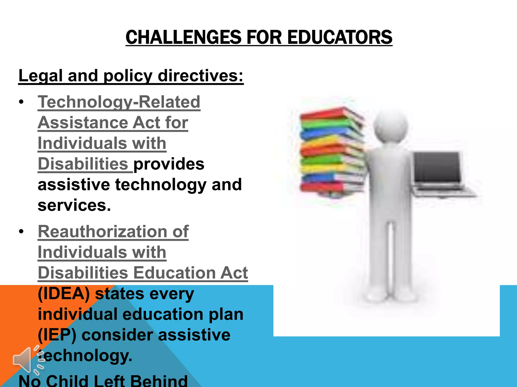 CHALLENGES FOR EDUCATORS
Legal and policy directives:
• Technology-Related
  Assistance Act for
  Individuals with
  Disabilities provides
  assistive technology and
  services.
• Reauthorization of
  Individuals with
  Disabilities Education Act
  (IDEA) states every
  individual education plan
  (IEP) consider assistive
  technology.
 