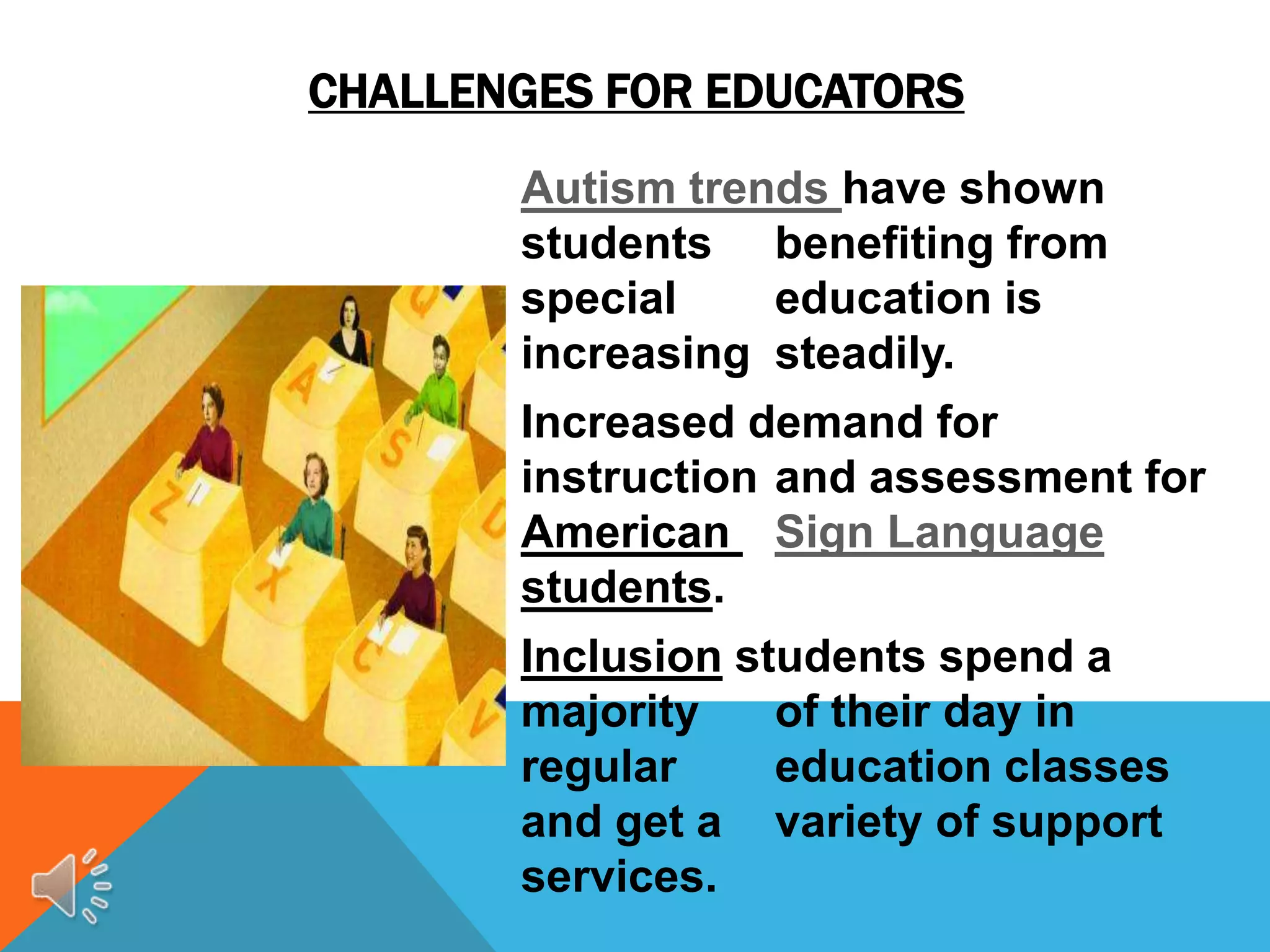 CHALLENGES FOR EDUCATORS
       Autism trends have shown
       students benefiting from
       special    education is
       increasing steadily.
       Increased demand for
       instruction and assessment for
       American Sign Language
       students.
       Inclusion students spend a
       majority    of their day in
       regular     education classes
       and get a variety of support
       services.
 