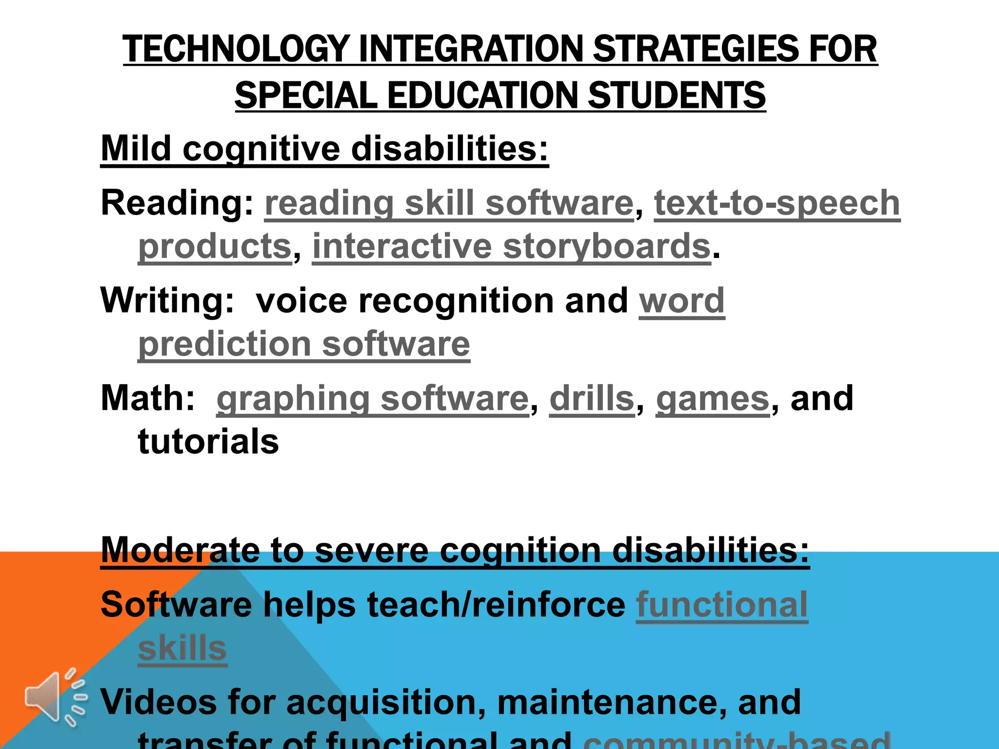 TECHNOLOGY INTEGRATION STRATEGIES FOR
      SPECIAL EDUCATION STUDENTS
Mild cognitive disabilities:
Reading: reading skill software, text-to-speech
  products, interactive storyboards.
Writing: voice recognition and word
 prediction software
Math: graphing software, drills, games, and
 tutorials


Moderate to severe cognition disabilities:
Software helps teach/reinforce functional
  skills
Videos for acquisition, maintenance, and
 