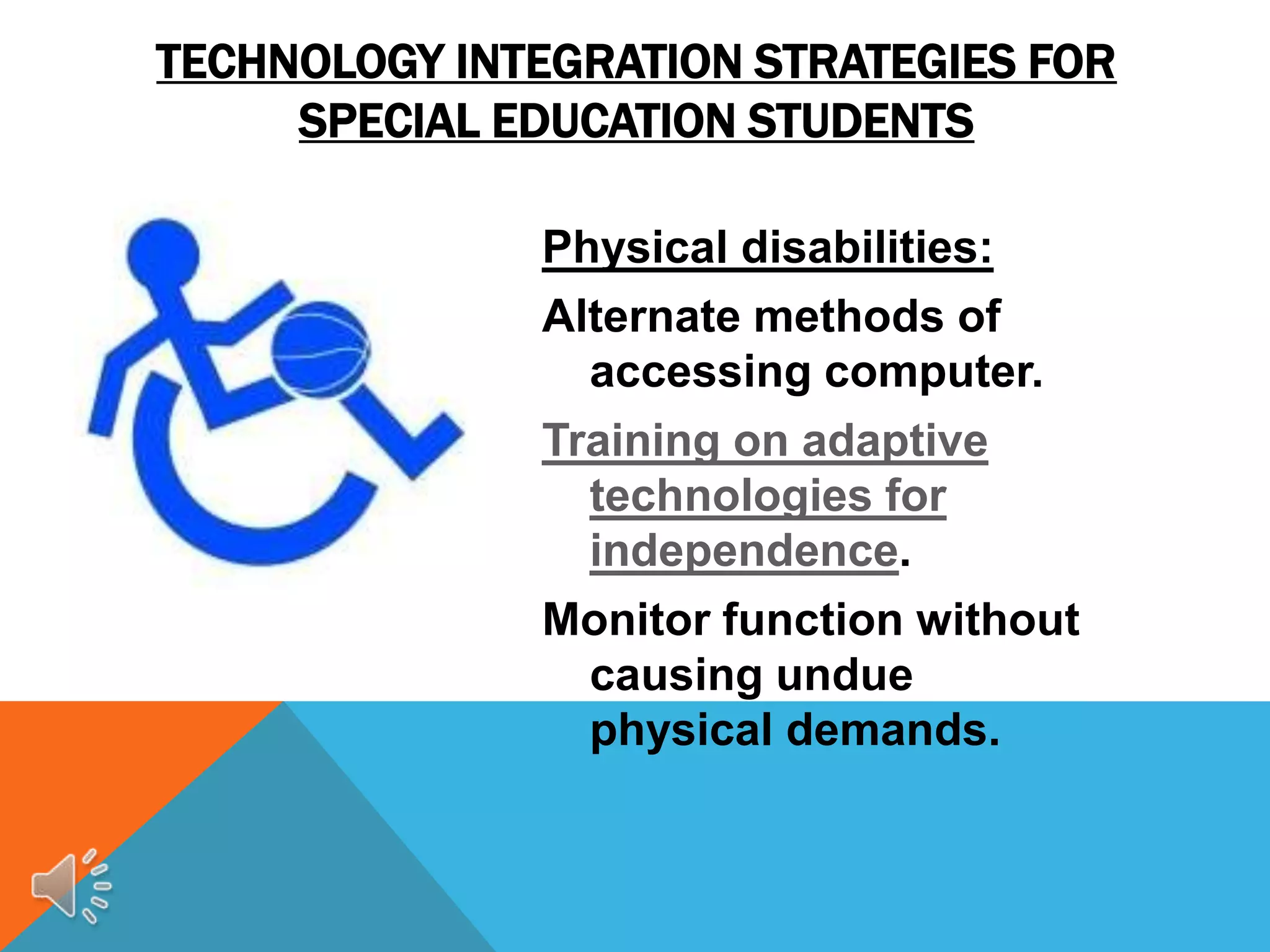 TECHNOLOGY INTEGRATION STRATEGIES FOR
     SPECIAL EDUCATION STUDENTS

              Physical disabilities:
              Alternate methods of
                accessing computer.
              Training on adaptive
                technologies for
                independence.
              Monitor function without
               causing undue
               physical demands.
 