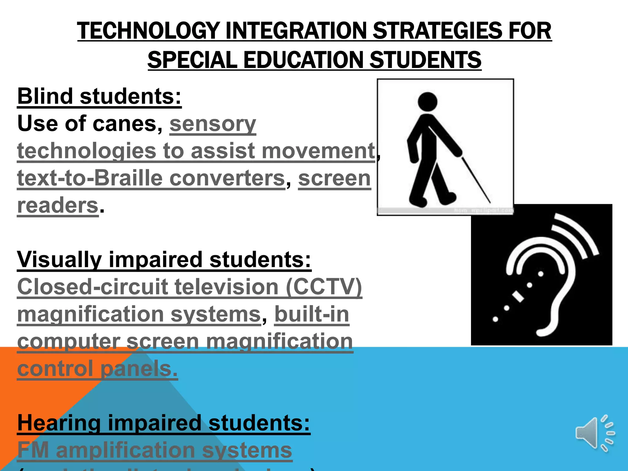 TECHNOLOGY INTEGRATION STRATEGIES FOR
          SPECIAL EDUCATION STUDENTS
Blind students:
Use of canes, sensory
technologies to assist movement,
text-to-Braille converters, screen
readers.

Visually impaired students:
Closed-circuit television (CCTV)
magnification systems, built-in
computer screen magnification
control panels.

Hearing impaired students:
FM amplification systems
 