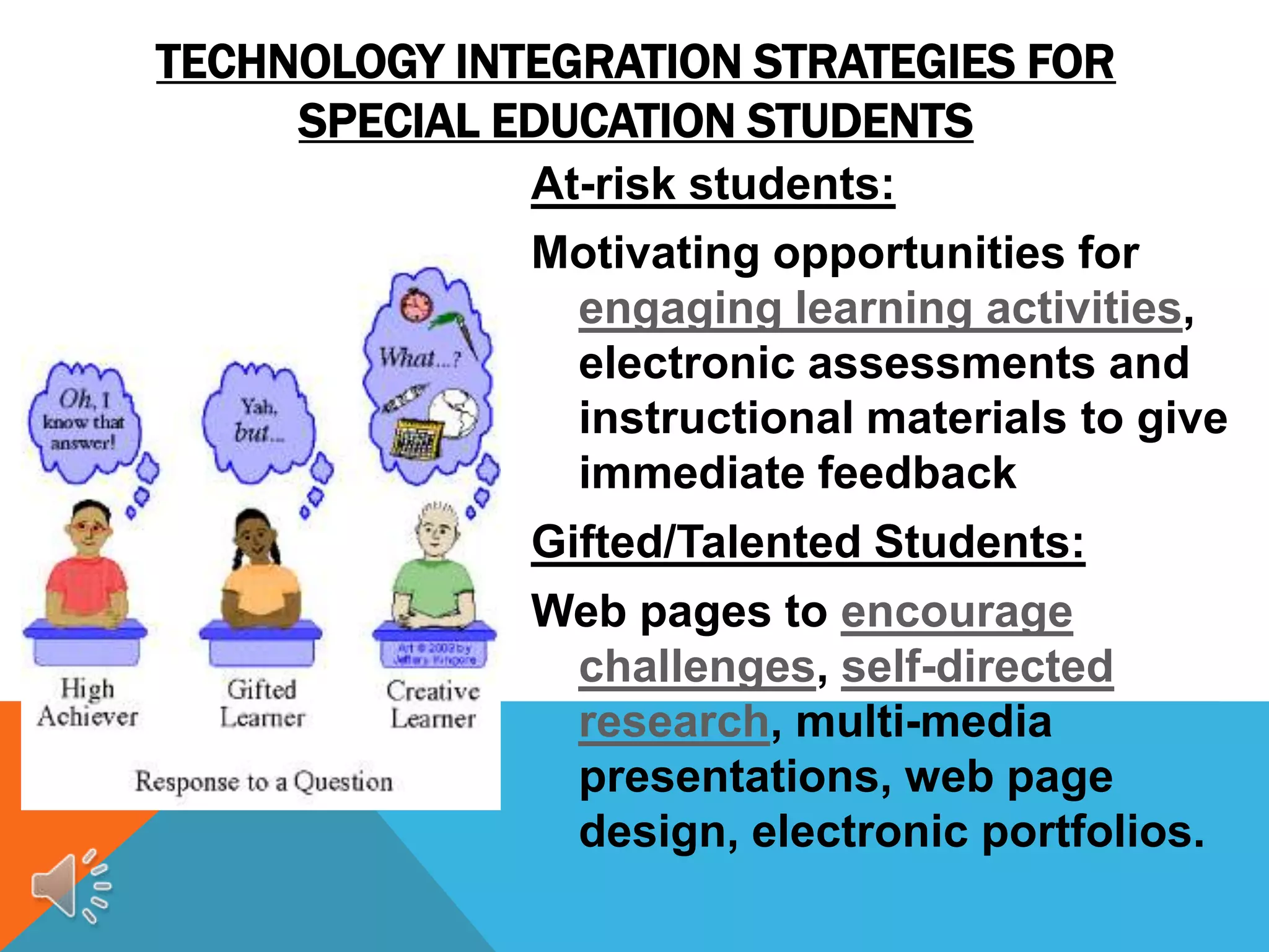 TECHNOLOGY INTEGRATION STRATEGIES FOR
     SPECIAL EDUCATION STUDENTS
              At-risk students:
              Motivating opportunities for
               engaging learning activities,
               electronic assessments and
               instructional materials to give
               immediate feedback
              Gifted/Talented Students:
              Web pages to encourage
               challenges, self-directed
               research, multi-media
               presentations, web page
               design, electronic portfolios.
 