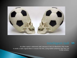 Intelligent ball
           Its other name is electronic ball, because it has an electronic chip inside.
it sends a radio signal when it crosses the line, using twelve antennas that they are
                                                                       in the corners.
 