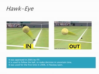 It was approved in 2005 by ITF.
It is used to follow the ball, to make decision in uncertain time.
It was used for the first time in 2006, in Nasdaq open.
 