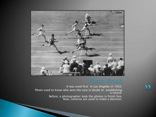 Photo finish
                      It was used first in Los Angeles in 1932.
Photo used to know who wins the race in doubt or establishing
                                                      a record.
         Before, a photographer took the photos in finish line.
                    Now, cameras are used to make a decision.
 