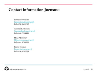 Contact information Joensuu:
25.5.2015 10
Sampo Forsström
Sampo.forsstrom@uef.fi
Puh. 050 569 6895
Tuomas Korhonen
Tuomas.korhonen@uef.fi
Puh. 040 728 4118
Mika Mononen
Mika.o.mononen@uef.fi
Puh. 044 576 9733
Paavo Sivonen
Paavo.sivonen@uef.fi
Puh. 050 370 0369
 
