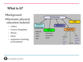 What is it?
•Background
•Electronic physical
education material
– videos
– Lesson Templates
– theory
– ideas
– responsive learning
environment
 