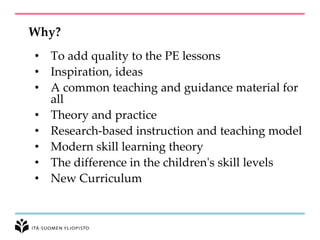 Why?
• To add quality to the PE lessons
• Inspiration, ideas
• A common teaching and guidance material for
all
• Theory and practice
• Research-based instruction and teaching model
• Modern skill learning theory
• The difference in the children's skill levels
• New Curriculum
 