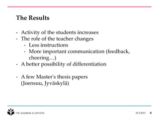 25.5.2015 4
The Results
- Activity of the students increases
- The role of the teacher changes
- Less instructions
- More important communication (feedback,
cheering…)
- A better possibility of differentiation
- A few Master's thesis papers
(Joensuu, Jyväskylä)
 