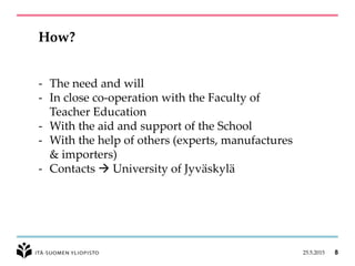 25.5.2015 8
How?
- The need and will
- In close co-operation with the Faculty of
Teacher Education
- With the aid and support of the School
- With the help of others (experts, manufactures
& importers)
- Contacts  University of Jyväskylä
 
