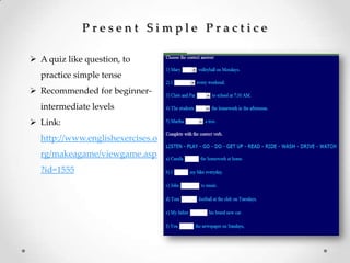 P r e s e n t S i m p l e P r a c t i c e
 A quiz like question, to
practice simple tense
 Recommended for beginner-
intermediate levels
 Link:
http://www.englishexercises.o
rg/makeagame/viewgame.asp
?id=1555
 