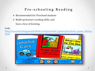 P r e - s c h o o l i n g R e a d i n g
 Recommended for: Preschool students
 Build up learner’s reading skills, and
have a love of learning.
Link:
http://www.learninggamesforkids.com/preschool_games/preschool_games_library.
html
 