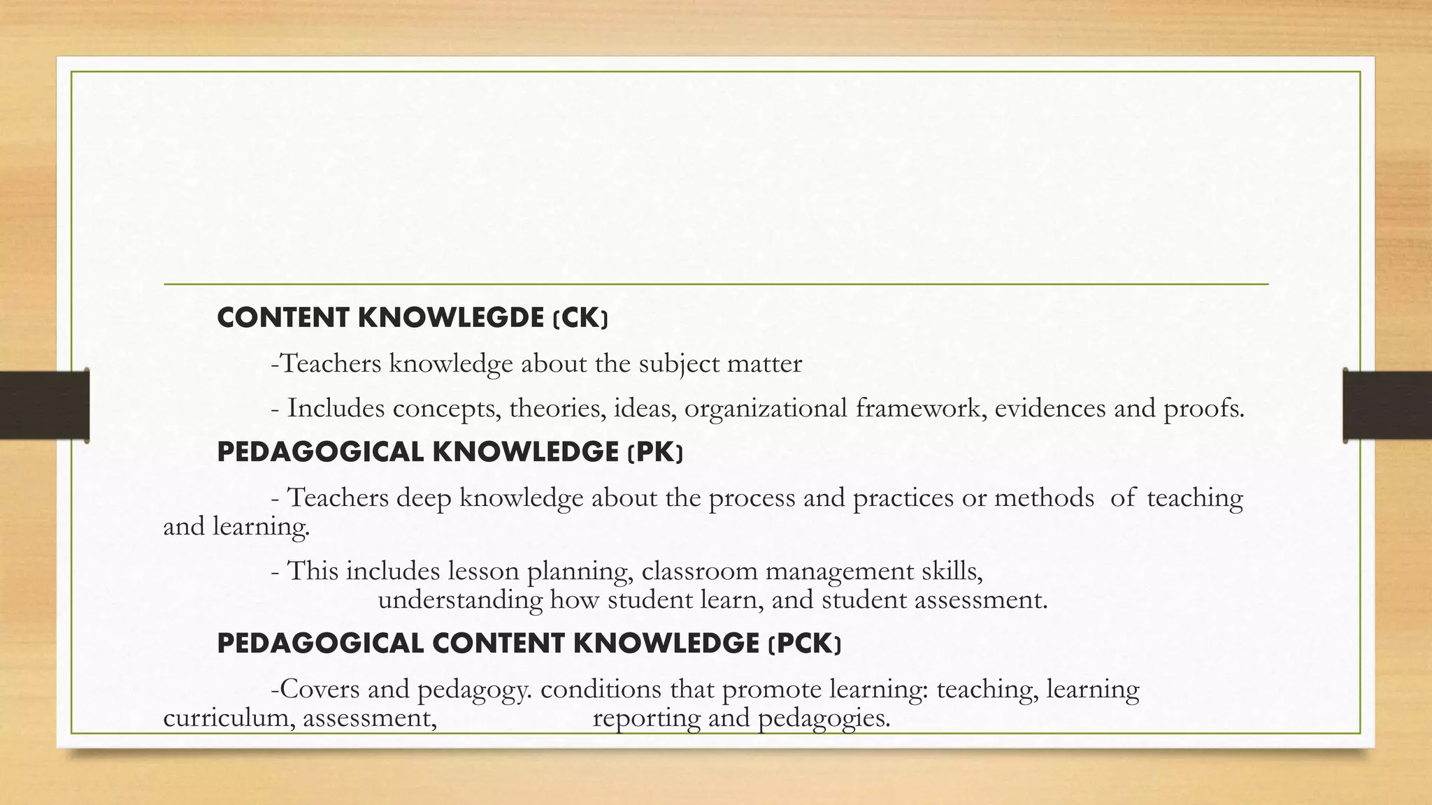 CONTENT KNOWLEGDE (CK)
-Teachers knowledge about the subject matter
- Includes concepts, theories, ideas, organizational framework, evidences and proofs.
PEDAGOGICAL KNOWLEDGE (PK)
- Teachers deep knowledge about the process and practices or methods of teaching
and learning.
- This includes lesson planning, classroom management skills,
understanding how student learn, and student assessment.
PEDAGOGICAL CONTENT KNOWLEDGE (PCK)
-Covers and pedagogy. conditions that promote learning: teaching, learning
curriculum, assessment, reporting and pedagogies.
 