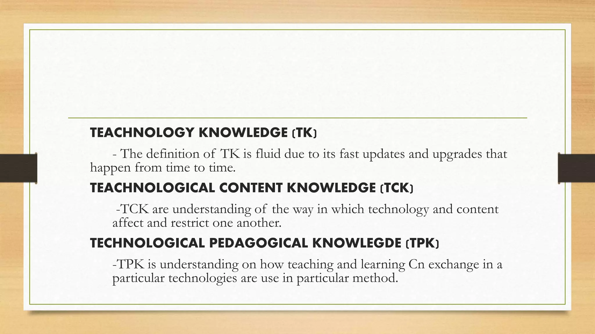 TEACHNOLOGY KNOWLEDGE (TK)
- The definition of TK is fluid due to its fast updates and upgrades that
happen from time to time.
TEACHNOLOGICAL CONTENT KNOWLEDGE (TCK)
-TCK are understanding of the way in which technology and content
affect and restrict one another.
TECHNOLOGICAL PEDAGOGICAL KNOWLEGDE (TPK)
-TPK is understanding on how teaching and learning Cn exchange in a
particular technologies are use in particular method.
 