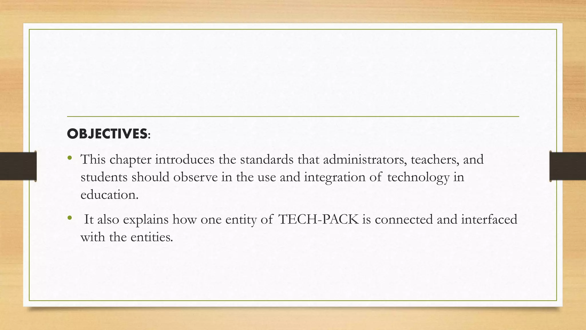OBJECTIVES:
• This chapter introduces the standards that administrators, teachers, and
students should observe in the use and integration of technology in
education.
• It also explains how one entity of TECH-PACK is connected and interfaced
with the entities.
 