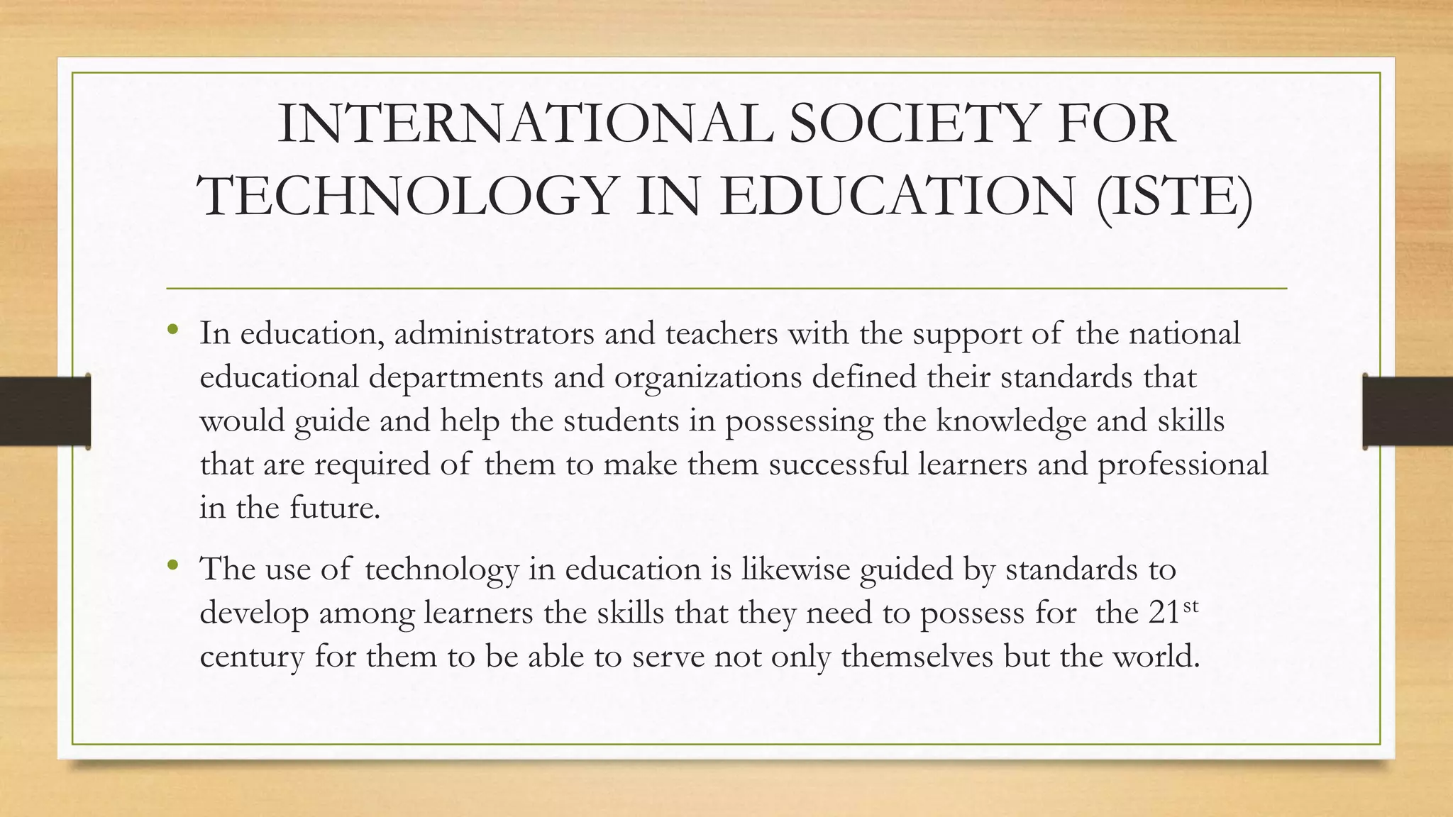 INTERNATIONAL SOCIETY FOR
TECHNOLOGY IN EDUCATION (ISTE)
• In education, administrators and teachers with the support of the national
educational departments and organizations defined their standards that
would guide and help the students in possessing the knowledge and skills
that are required of them to make them successful learners and professional
in the future.
• The use of technology in education is likewise guided by standards to
develop among learners the skills that they need to possess for the 21st
century for them to be able to serve not only themselves but the world.
 