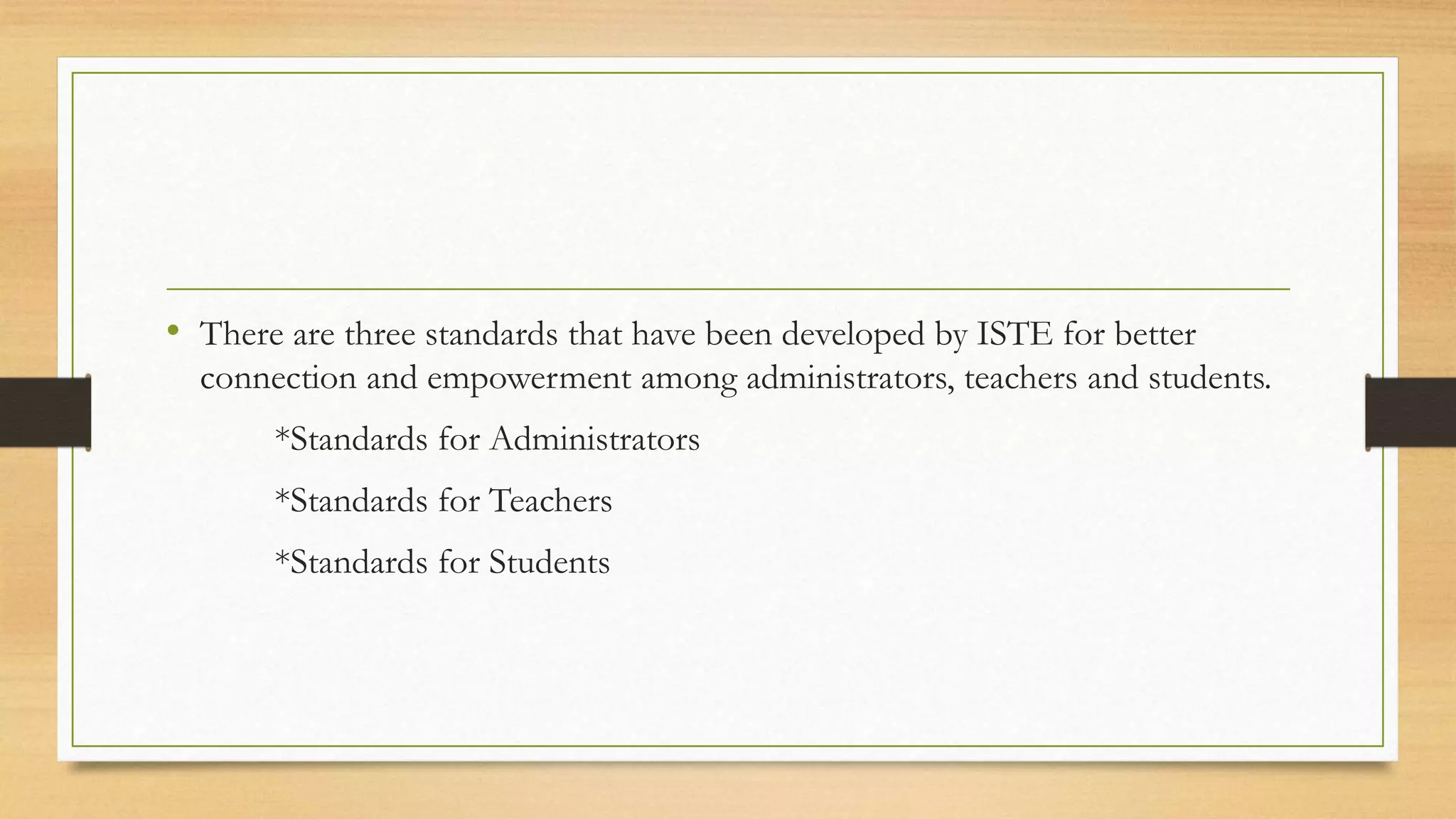 • There are three standards that have been developed by ISTE for better
connection and empowerment among administrators, teachers and students.
*Standards for Administrators
*Standards for Teachers
*Standards for Students
 