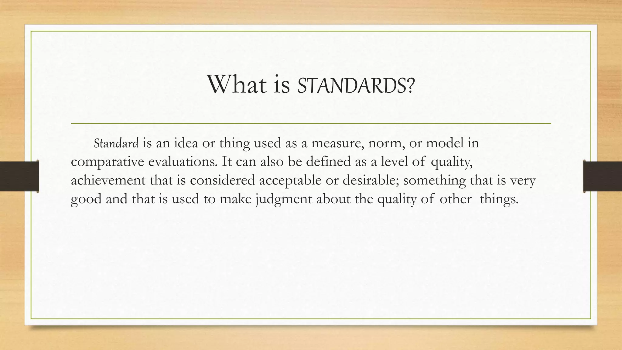 What is STANDARDS?
Standard is an idea or thing used as a measure, norm, or model in
comparative evaluations. It can also be defined as a level of quality,
achievement that is considered acceptable or desirable; something that is very
good and that is used to make judgment about the quality of other things.
 
