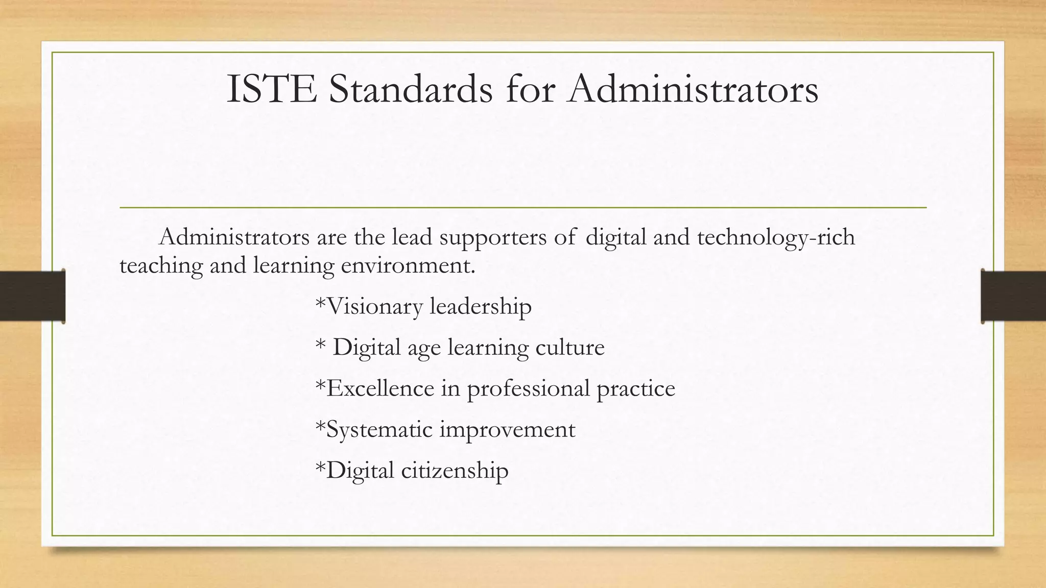 ISTE Standards for Administrators
Administrators are the lead supporters of digital and technology-rich
teaching and learning environment.
*Visionary leadership
* Digital age learning culture
*Excellence in professional practice
*Systematic improvement
*Digital citizenship
 