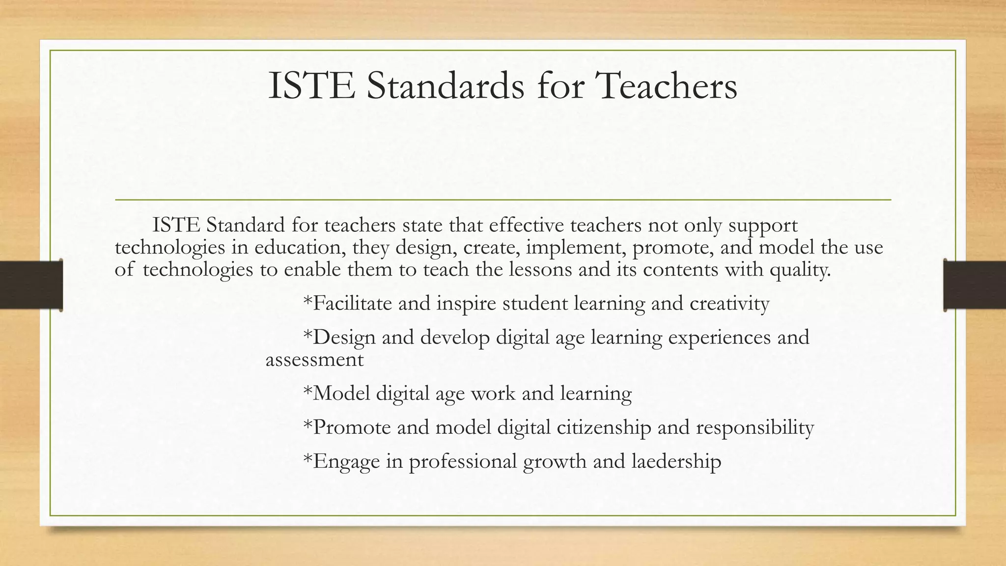 ISTE Standards for Teachers
ISTE Standard for teachers state that effective teachers not only support
technologies in education, they design, create, implement, promote, and model the use
of technologies to enable them to teach the lessons and its contents with quality.
*Facilitate and inspire student learning and creativity
*Design and develop digital age learning experiences and
assessment
*Model digital age work and learning
*Promote and model digital citizenship and responsibility
*Engage in professional growth and laedership
 