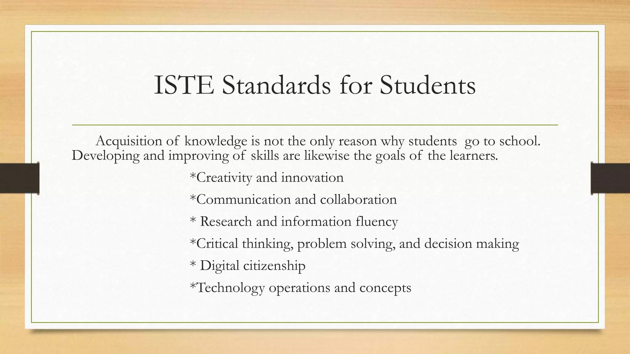 ISTE Standards for Students
Acquisition of knowledge is not the only reason why students go to school.
Developing and improving of skills are likewise the goals of the learners.
*Creativity and innovation
*Communication and collaboration
* Research and information fluency
*Critical thinking, problem solving, and decision making
* Digital citizenship
*Technology operations and concepts
 