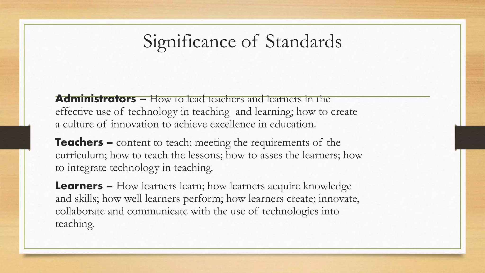 Significance of Standards
Administrators – How to lead teachers and learners in the
effective use of technology in teaching and learning; how to create
a culture of innovation to achieve excellence in education.
Teachers – content to teach; meeting the requirements of the
curriculum; how to teach the lessons; how to asses the learners; how
to integrate technology in teaching.
Learners – How learners learn; how learners acquire knowledge
and skills; how well learners perform; how learners create; innovate,
collaborate and communicate with the use of technologies into
teaching.
 